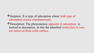Sorption: It is type of adsorption where both type of
adsorption occurs simultaneously.
Desorption: The phenomenon opposite to adsorption is
termed as desorption. In this the adsorbed molecules or ions
are removed from solid surface.
 