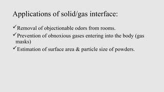 Applications of solid/gas interface:
Removal of objectionable odors from rooms.
Prevention of obnoxious gases entering into the body (gas
masks)
Estimation of surface area & particle size of powders.
 
