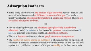 Adsorption isotherm
• In the study of adsorption, the amount of gas adsorbed per unit area, or unit
mass of solid is measured at different pressures of the gas. The study is
usually conducted at constant temperature & graphs are plotted. These plots
are called adsorption isotherm.
OR
• The relationship between the adsorbate (gas) physically adsorbed on
adsorbent (solid) (Y axis) as a function of its pressure or concentration (X
axis), at constant temperature yields an adsorption isotherm.
• The term isotherm refers to a plot or graph at constant temperature.
• The number of moles, grams, or milliliters x of gas adsorbed on m grams of
adsorbent at standard temperature and pressure is plotted on the vertical axis
against the equilibrium pressure of the gas in mmHg on the horizontal axis.
 