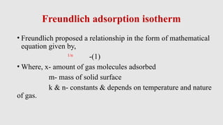 Freundlich adsorption isotherm
• Freundlich proposed a relationship in the form of mathematical
equation given by,
1/n
-(1)
• Where, x- amount of gas molecules adsorbed
m- mass of solid surface
k & n- constants & depends on temperature and nature
of gas.
 