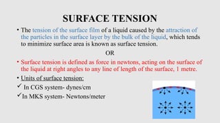 SURFACE TENSION
• The tension of the surface film of a liquid caused by the attraction of
the particles in the surface layer by the bulk of the liquid, which tends
to minimize surface area is known as surface tension.
OR
• Surface tension is defined as force in newtons, acting on the surface of
the liquid at right angles to any line of length of the surface, 1 metre.
• Units of surface tension:
 In CGS system- dynes/cm
In MKS system- Newtons/meter
 