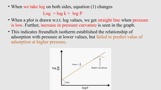 • When we take log on both sides, equation (1) changes
Log = log k + log P
• When a plot is drawn w.r.t. log values, we get straight line when pressure
is low. Further, increase in pressure curvature is seen in the graph.
• This indicates freundlich isotherm established the relationship of
adsorption with pressure at lower values, but failed to predict value of
adsorption at higher pressure.
 