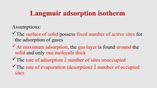 Langmuir adsorption isotherm
Assumptions:
The surface of solid possess fixed number of active sites for
the adsorption of gases
At maximum adsorption, the gas layer is found around the
solid and only one molecule thick
The rate of adsorption  number of sites unoccupied
The rate of evaporation (desorption)  number of occupied
sites
 