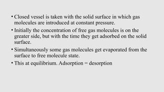 • Closed vessel is taken with the solid surface in which gas
molecules are introduced at constant pressure.
• Initially the concentration of free gas molecules is on the
greater side, but with the time they get adsorbed on the solid
surface.
• Simultaneously some gas molecules get evaporated from the
surface to free molecule state.
• This at equilibrium. Adsorption = desorption
 