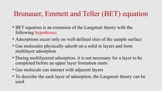 Brunauer, Emmett and Teller (BET) equation
• BET equation is an extension of the Langmuir theory with the
following hypotheses:
• Adsorptions occur only on well-defined sites of the sample surface
• Gas molecules physically adsorb on a solid in layers and form
multilayer adsorption
• During multilayered adsorption, it is not necessary for a layer to be
completed before an upper layer formation starts
• Gas molecule can interact with adjacent layers
• To describe the each layer of adsorption, the Langmuir theory can be
used.
 