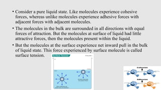 • Consider a pure liquid state. Like molecules experience cohesive
forces, whereas unlike molecules experience adhesive forces with
adjacent forces with adjacent molecules.
• The molecules in the bulk are surrounded in all directions with equal
forces of attraction. But the molecules at surface of liquid had little
attractive forces, then the molecules present within the liquid.
• But the molecules at the surface experience net inward pull in the bulk
of liquid state. This force experienced by surface molecule is called
surface tension.
 