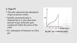 4. Type-IV
• This plot represents the adsorption
of gas on porous solids.
• Initially monomolecular is
obtained but it is seen that more
amount of gas molecules gets
condensed within the pores of the
solid.
• Ex: adsorption of benzene on silica
gel
 
