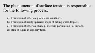The phenomenon of surface tension is responsible
for the following process:
a) Formation of spherical globules in emulsions.
b) Formation of nearly spherical shape of falling water droplets.
c) Formation of spherical shape pf mercury particles on flat surface.
d) Rise of liquid in capillary tube.
 