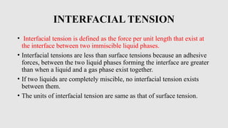 INTERFACIAL TENSION
• Interfacial tension is defined as the force per unit length that exist at
the interface between two immiscible liquid phases.
• Interfacial tensions are less than surface tensions because an adhesive
forces, between the two liquid phases forming the interface are greater
than when a liquid and a gas phase exist together.
• If two liquids are completely miscible, no interfacial tension exists
between them.
• The units of interfacial tension are same as that of surface tension.
 