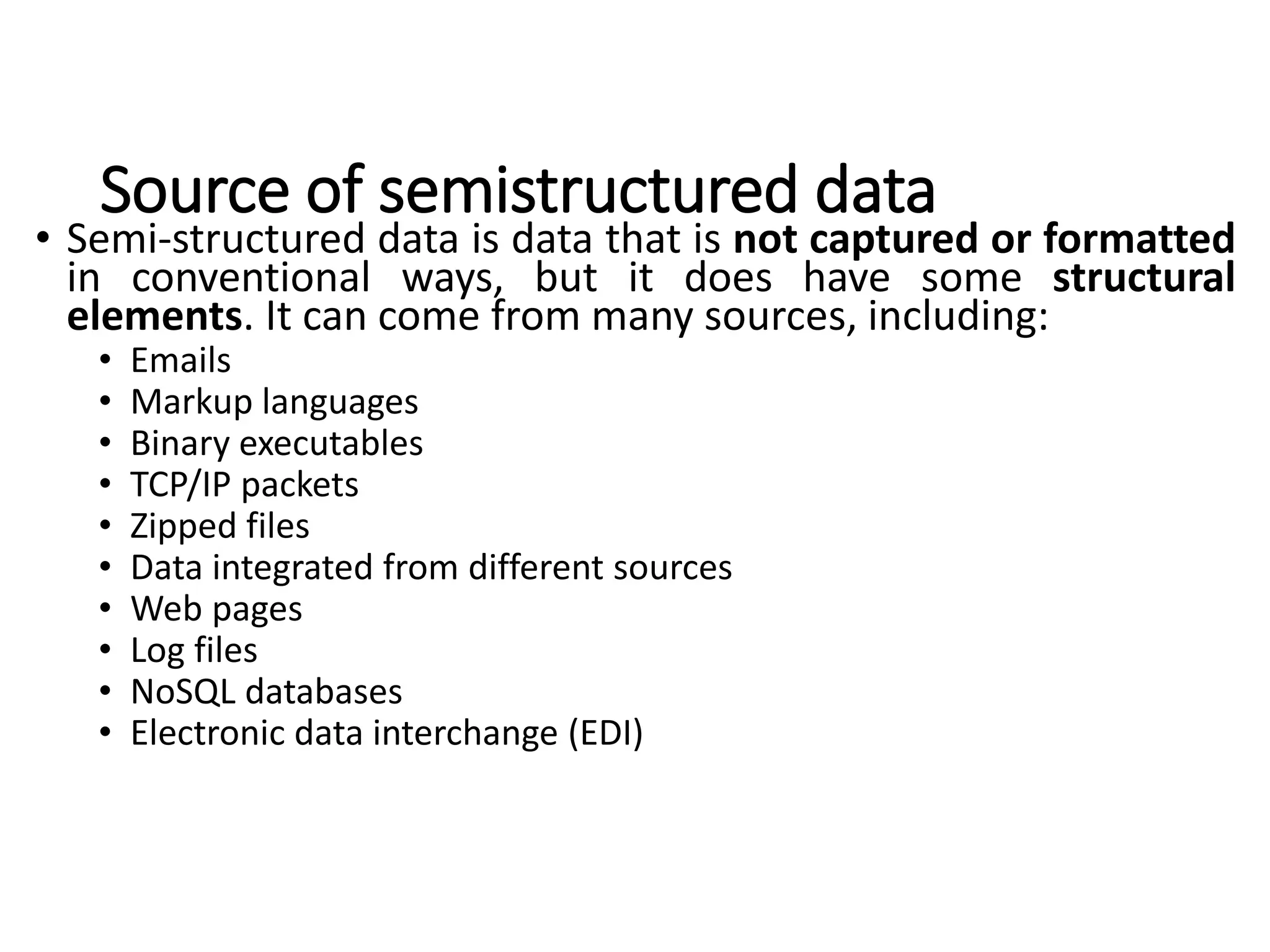 Source of semistructured data
• Semi-structured data is data that is not captured or formatted
in conventional ways, but it does have some structural
elements. It can come from many sources, including:
• Emails
• Markup languages
• Binary executables
• TCP/IP packets
• Zipped files
• Data integrated from different sources
• Web pages
• Log files
• NoSQL databases
• Electronic data interchange (EDI)
 