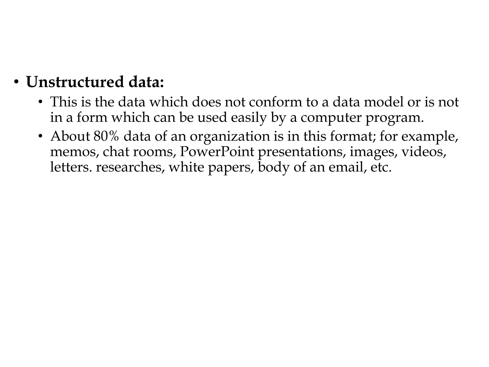 • Unstructured data:
• This is the data which does not conform to a data model or is not
in a form which can be used easily by a computer program.
• About 80% data of an organization is in this format; for example,
memos, chat rooms, PowerPoint presentations, images, videos,
letters. researches, white papers, body of an email, etc.
 