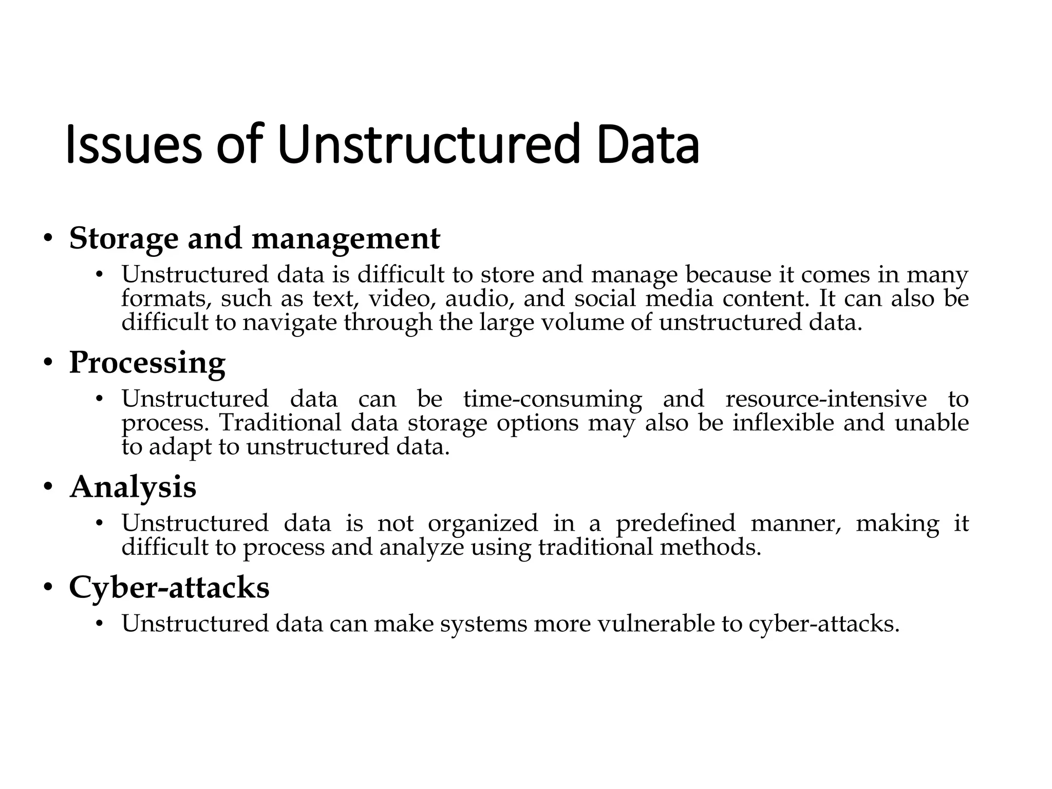 Issues of Unstructured Data
• Storage and management
• Unstructured data is difficult to store and manage because it comes in many
formats, such as text, video, audio, and social media content. It can also be
difficult to navigate through the large volume of unstructured data.
• Processing
• Unstructured data can be time-consuming and resource-intensive to
process. Traditional data storage options may also be inflexible and unable
to adapt to unstructured data.
• Analysis
• Unstructured data is not organized in a predefined manner, making it
difficult to process and analyze using traditional methods.
• Cyber-attacks
• Unstructured data can make systems more vulnerable to cyber-attacks.
 