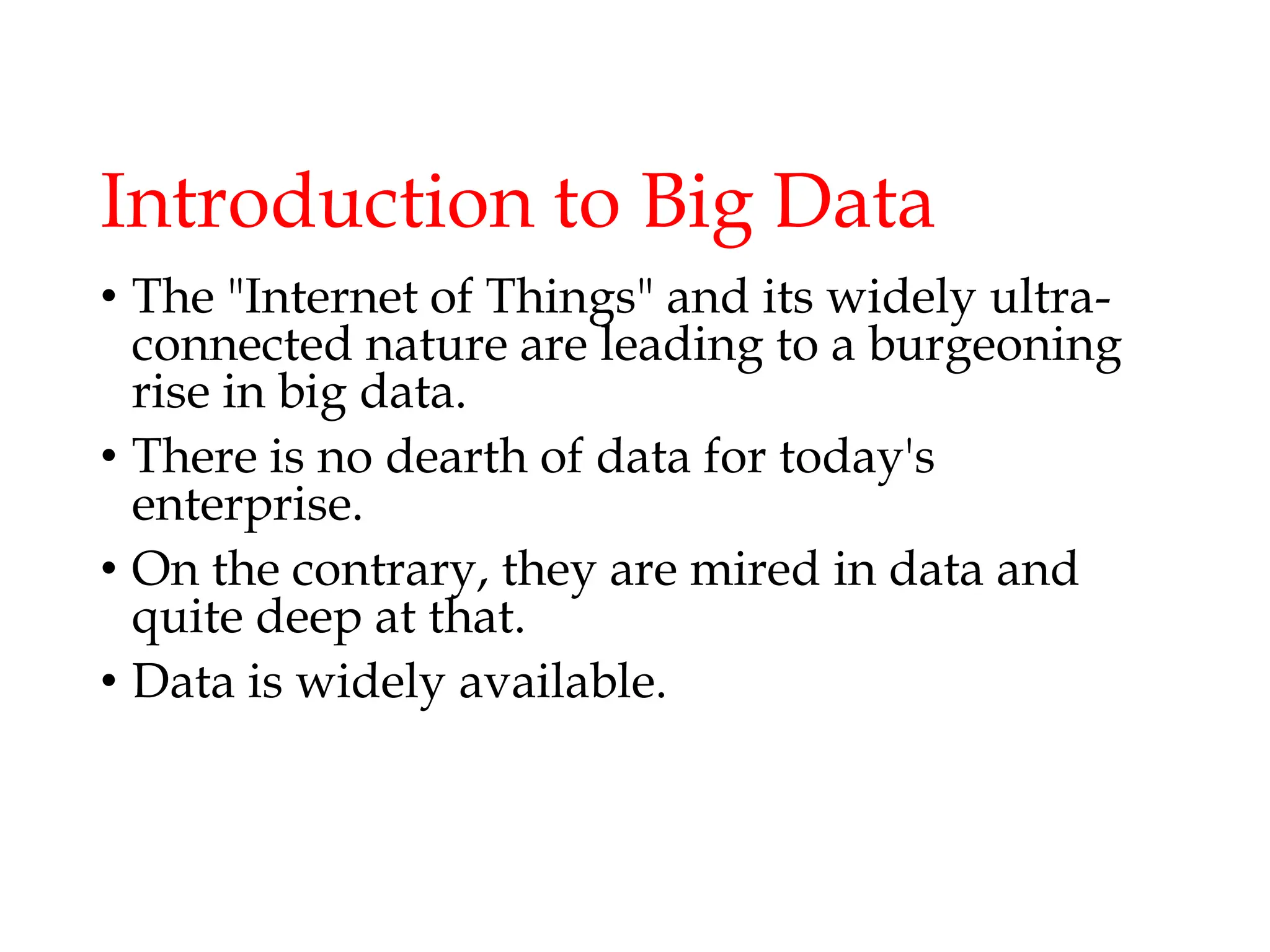 Introduction to Big Data
• The "Internet of Things" and its widely ultra-
connected nature are leading to a burgeoning
rise in big data.
• There is no dearth of data for today's
enterprise.
• On the contrary, they are mired in data and
quite deep at that.
• Data is widely available.
 