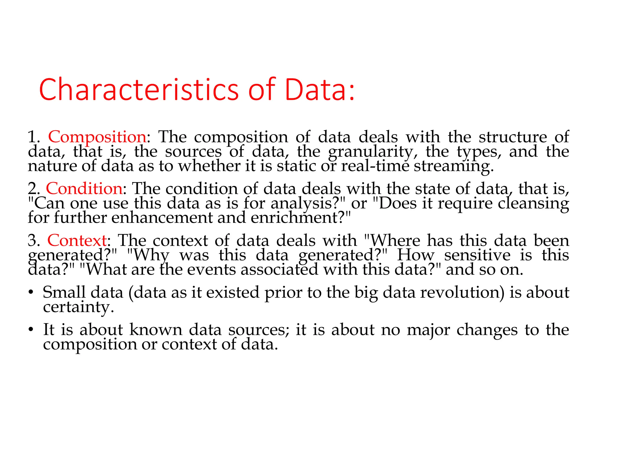 Characteristics of Data:
1. Composition: The composition of data deals with the structure of
data, that is, the sources of data, the granularity, the types, and the
nature of data as to whether it is static or real-time streaming.
2. Condition: The condition of data deals with the state of data, that is,
"Can one use this data as is for analysis?" or "Does it require cleansing
for further enhancement and enrichment?"
3. Context: The context of data deals with "Where has this data been
generated?" "Why was this data generated?" How sensitive is this
data?" "What are the events associated with this data?" and so on.
• Small data (data as it existed prior to the big data revolution) is about
certainty.
• It is about known data sources; it is about no major changes to the
composition or context of data.
 