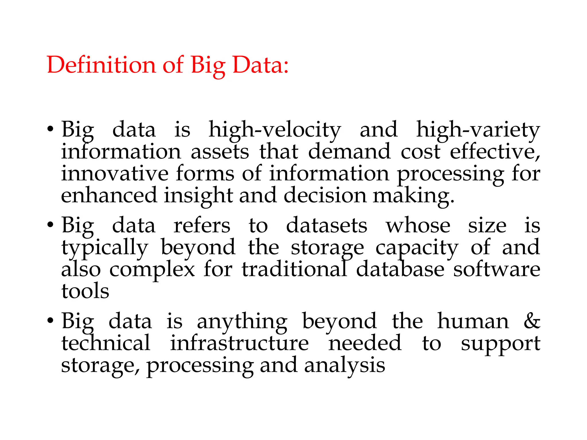 Definition of Big Data:
• Big data is high-velocity and high-variety
information assets that demand cost effective,
innovative forms of information processing for
enhanced insight and decision making.
• Big data refers to datasets whose size is
typically beyond the storage capacity of and
also complex for traditional database software
tools
• Big data is anything beyond the human &
technical infrastructure needed to support
storage, processing and analysis
 