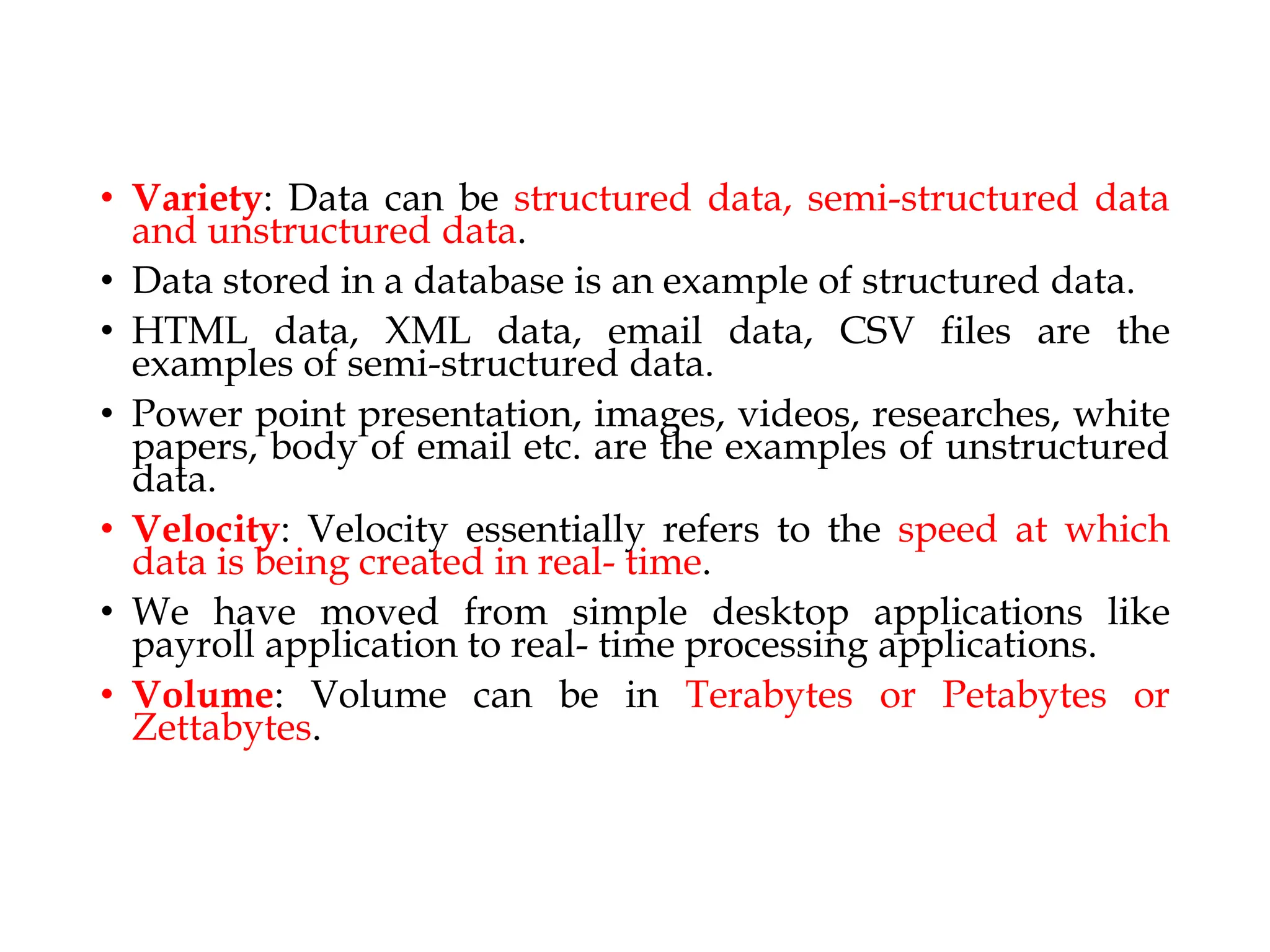 • Variety: Data can be structured data, semi-structured data
and unstructured data.
• Data stored in a database is an example of structured data.
• HTML data, XML data, email data, CSV files are the
examples of semi-structured data.
• Power point presentation, images, videos, researches, white
papers, body of email etc. are the examples of unstructured
data.
• Velocity: Velocity essentially refers to the speed at which
data is being created in real- time.
• We have moved from simple desktop applications like
payroll application to real- time processing applications.
• Volume: Volume can be in Terabytes or Petabytes or
Zettabytes.
 