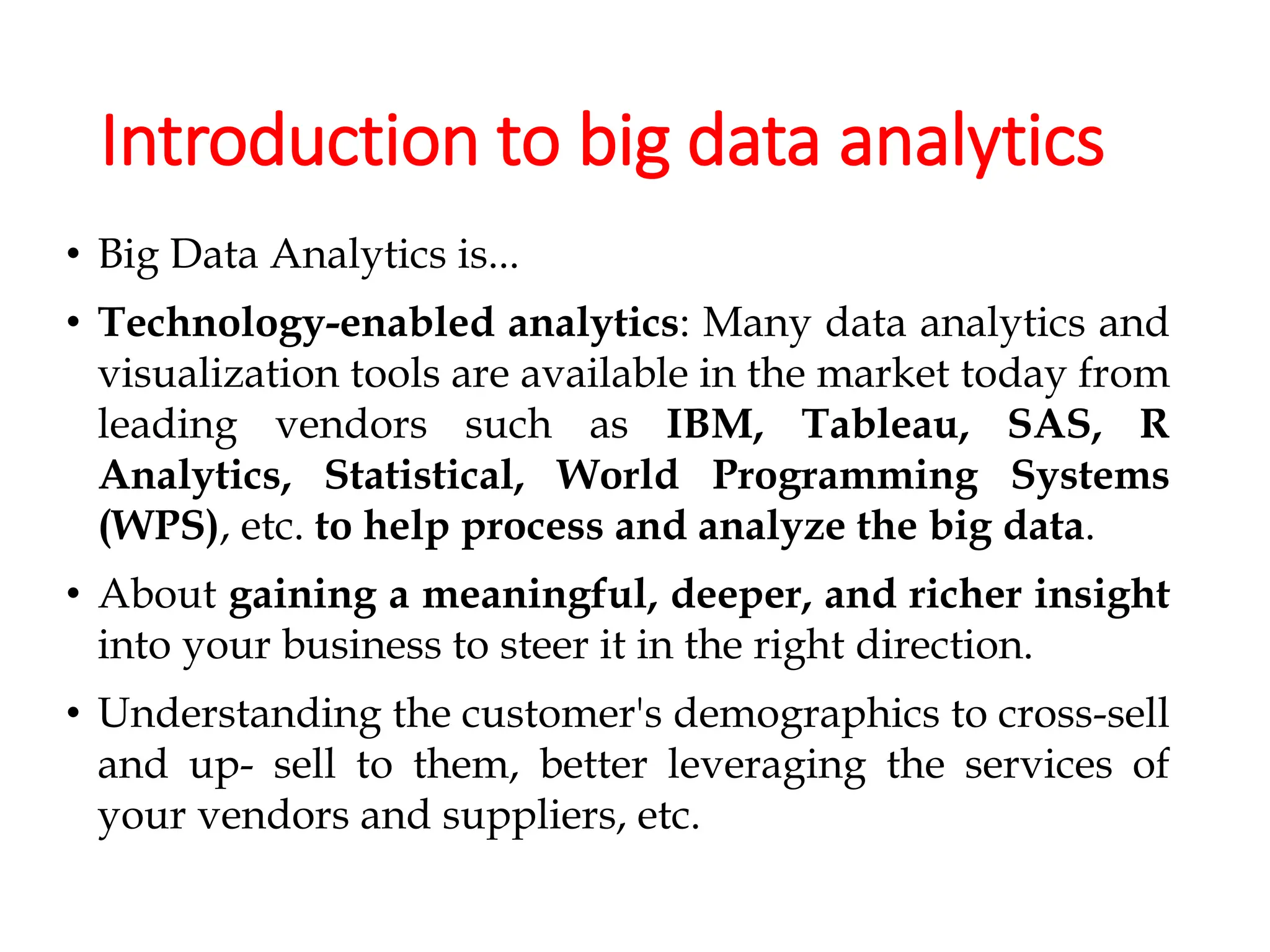 Introduction to big data analytics
• Big Data Analytics is...
• Technology-enabled analytics: Many data analytics and
visualization tools are available in the market today from
leading vendors such as IBM, Tableau, SAS, R
Analytics, Statistical, World Programming Systems
(WPS), etc. to help process and analyze the big data.
• About gaining a meaningful, deeper, and richer insight
into your business to steer it in the right direction.
• Understanding the customer's demographics to cross-sell
and up- sell to them, better leveraging the services of
your vendors and suppliers, etc.
 