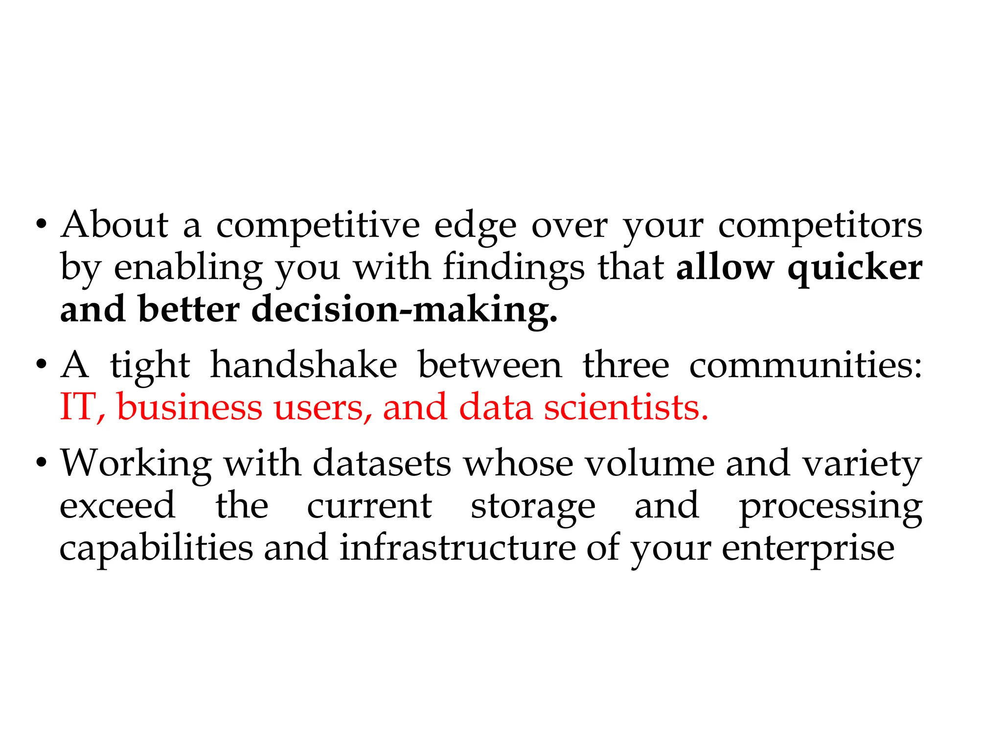 • About a competitive edge over your competitors
by enabling you with findings that allow quicker
and better decision-making.
• A tight handshake between three communities:
IT, business users, and data scientists.
• Working with datasets whose volume and variety
exceed the current storage and processing
capabilities and infrastructure of your enterprise
 