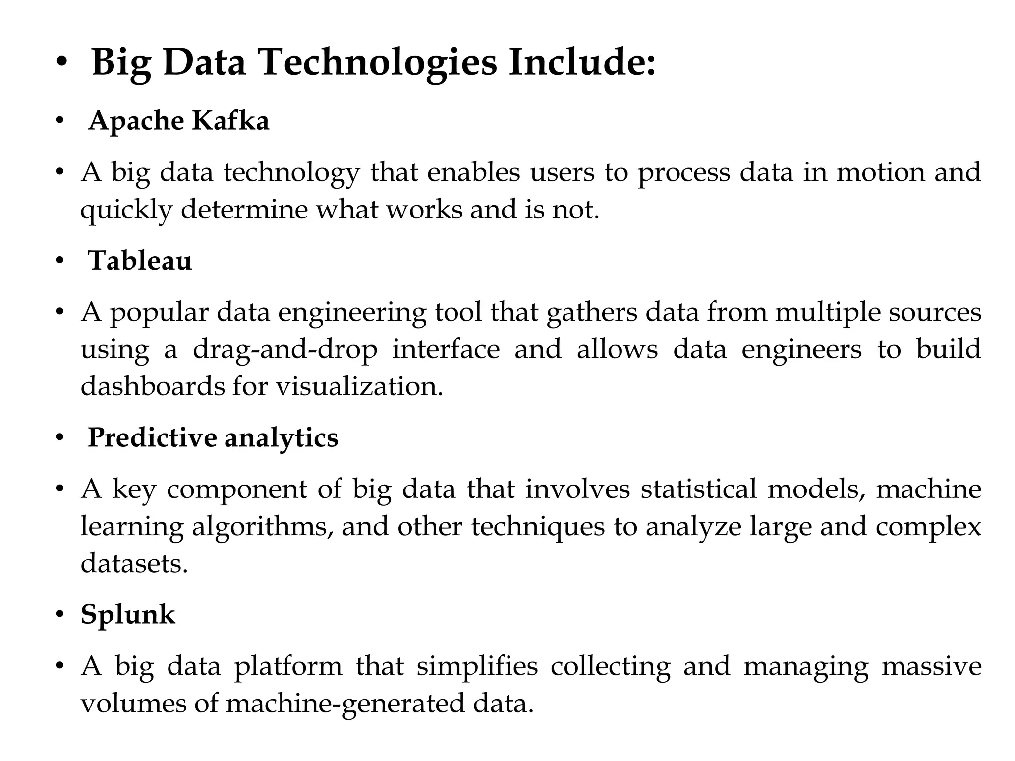 • Big Data Technologies Include:
• Apache Kafka
• A big data technology that enables users to process data in motion and
quickly determine what works and is not.
• Tableau
• A popular data engineering tool that gathers data from multiple sources
using a drag-and-drop interface and allows data engineers to build
dashboards for visualization.
• Predictive analytics
• A key component of big data that involves statistical models, machine
learning algorithms, and other techniques to analyze large and complex
datasets.
• Splunk
• A big data platform that simplifies collecting and managing massive
volumes of machine-generated data.
 
