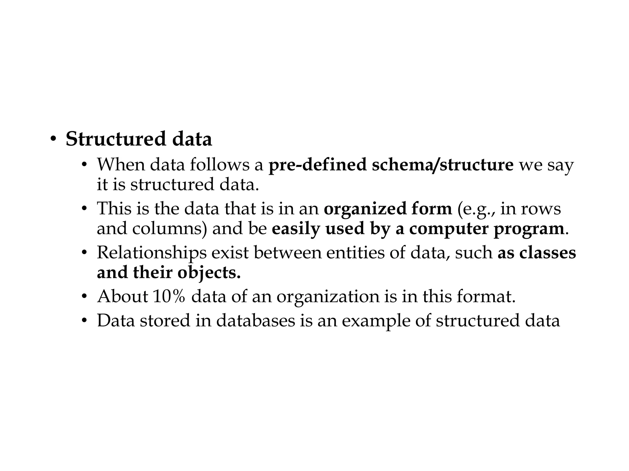 • Structured data
• When data follows a pre-defined schema/structure we say
it is structured data.
• This is the data that is in an organized form (e.g., in rows
and columns) and be easily used by a computer program.
• Relationships exist between entities of data, such as classes
and their objects.
• About 10% data of an organization is in this format.
• Data stored in databases is an example of structured data
 