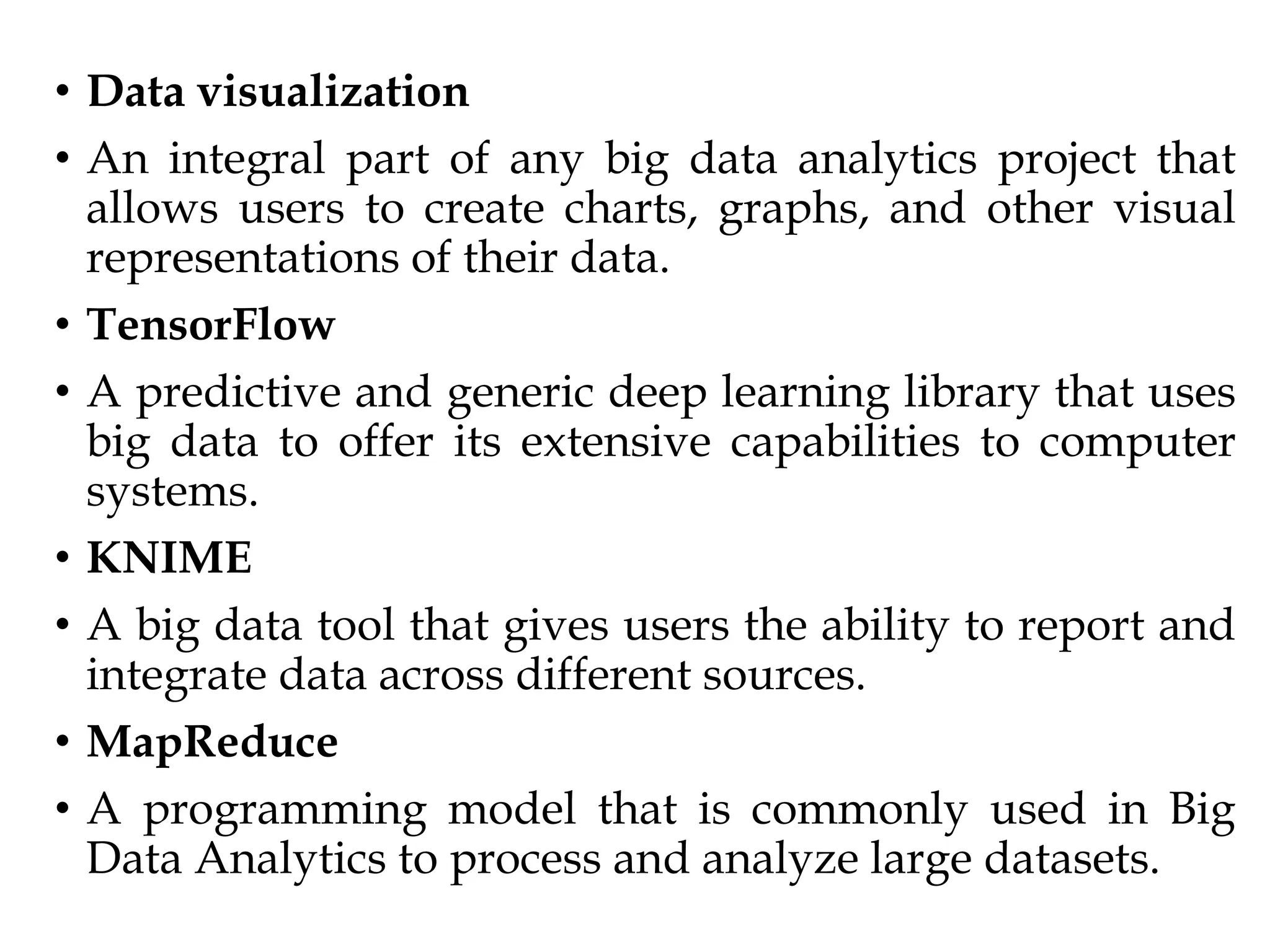 • Data visualization
• An integral part of any big data analytics project that
allows users to create charts, graphs, and other visual
representations of their data.
• TensorFlow
• A predictive and generic deep learning library that uses
big data to offer its extensive capabilities to computer
systems.
• KNIME
• A big data tool that gives users the ability to report and
integrate data across different sources.
• MapReduce
• A programming model that is commonly used in Big
Data Analytics to process and analyze large datasets.
 