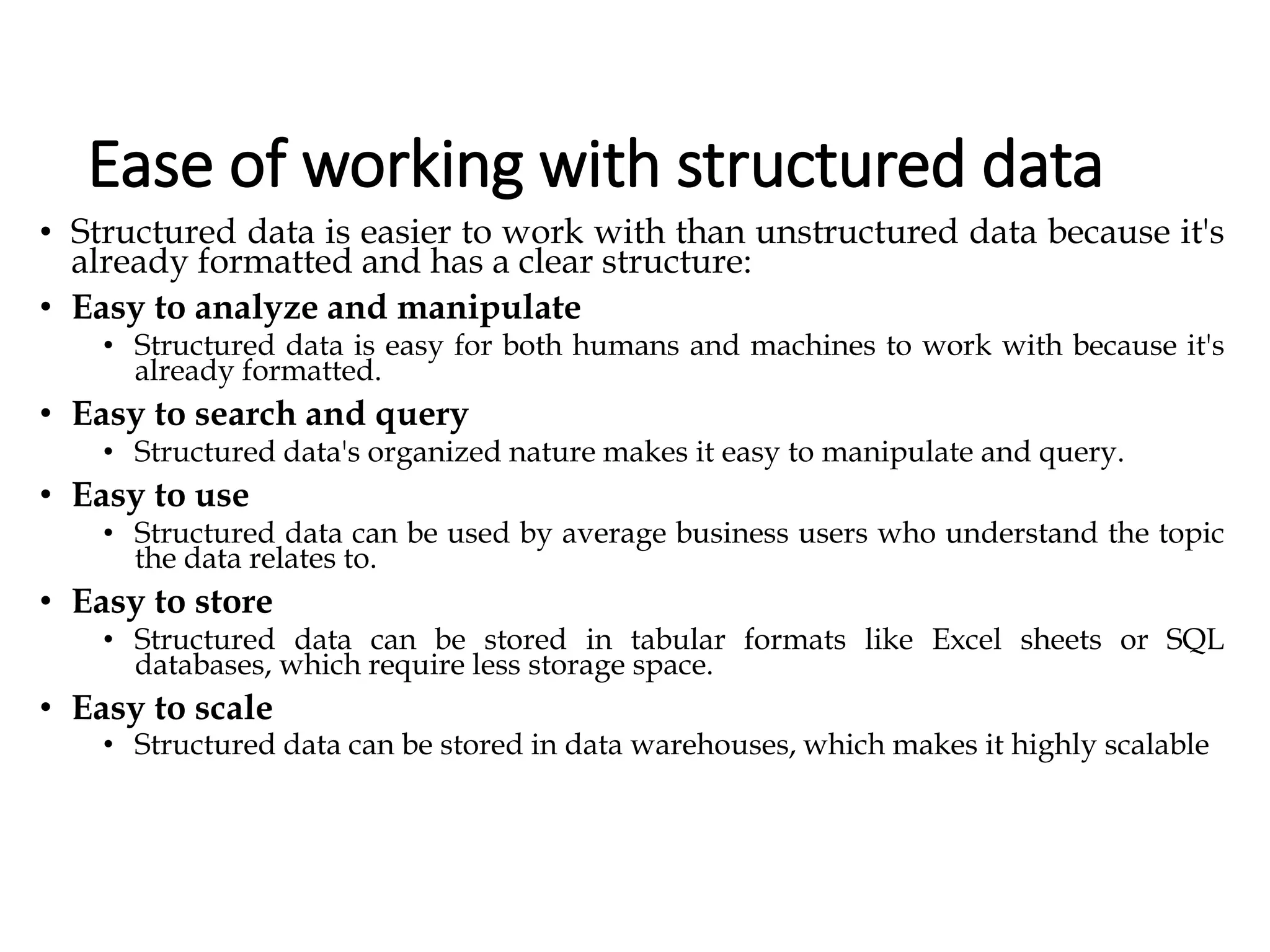 Ease of working with structured data
• Structured data is easier to work with than unstructured data because it's
already formatted and has a clear structure:
• Easy to analyze and manipulate
• Structured data is easy for both humans and machines to work with because it's
already formatted.
• Easy to search and query
• Structured data's organized nature makes it easy to manipulate and query.
• Easy to use
• Structured data can be used by average business users who understand the topic
the data relates to.
• Easy to store
• Structured data can be stored in tabular formats like Excel sheets or SQL
databases, which require less storage space.
• Easy to scale
• Structured data can be stored in data warehouses, which makes it highly scalable
 