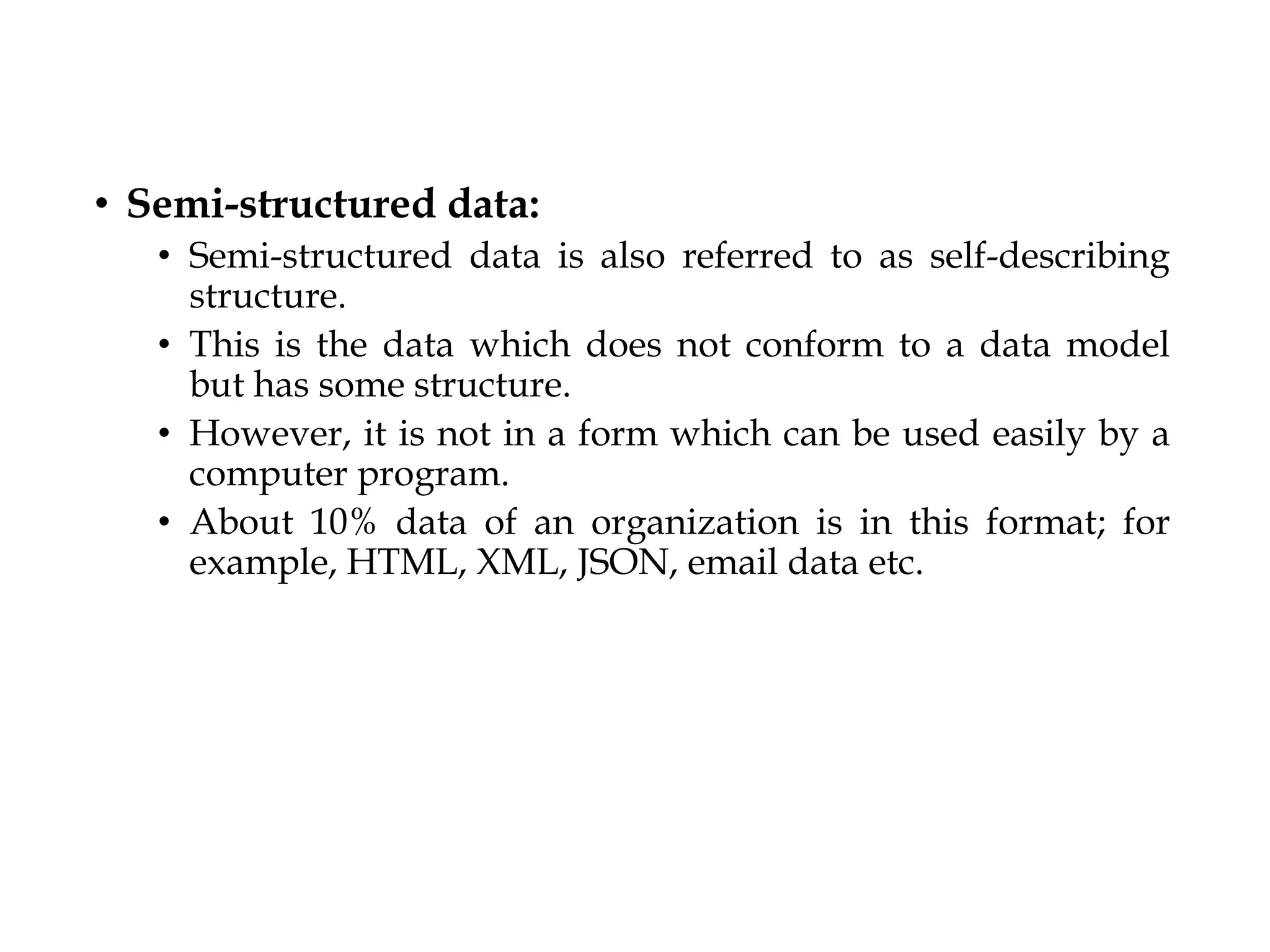 • Semi-structured data:
• Semi-structured data is also referred to as self-describing
structure.
• This is the data which does not conform to a data model
but has some structure.
• However, it is not in a form which can be used easily by a
computer program.
• About 10% data of an organization is in this format; for
example, HTML, XML, JSON, email data etc.
 
