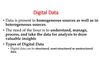 Digital Data
• Data is present in homogeneous sources as well as in
heterogeneous sources.
• The need of the hour is to understand, manage,
process, and take the data for analysis to draw
valuable insights
• Types of Digital Data
• Digital data can be structured, semi-structured or unstructured
data.
 