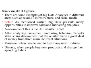 Some examples of Big Data:
• There are some examples of Big Data Analytics in different
areas such as retail, IT infrastructure, and social media.
• Retail: As mentioned earlier, Big Data presents many
opportunities to improve sales and marketing analytics.
• An example of this is the U.S. retailer Target.
• After analyzing consumer purchasing behavior, Target's
statisticians determined that the retailer made a great deal
of money from three main life-event situations.
• Marriage, when people tend to buy many new products
• Divorce, when people buy new products and change their
spending habits
 