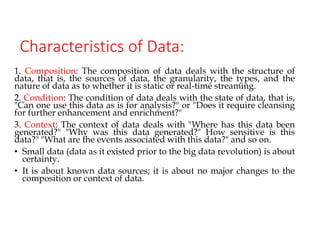 Characteristics of Data:
1. Composition: The composition of data deals with the structure of
data, that is, the sources of data, the granularity, the types, and the
nature of data as to whether it is static or real-time streaming.
2. Condition: The condition of data deals with the state of data, that is,
"Can one use this data as is for analysis?" or "Does it require cleansing
for further enhancement and enrichment?"
3. Context: The context of data deals with "Where has this data been
generated?" "Why was this data generated?" How sensitive is this
data?" "What are the events associated with this data?" and so on.
• Small data (data as it existed prior to the big data revolution) is about
certainty.
• It is about known data sources; it is about no major changes to the
composition or context of data.
 