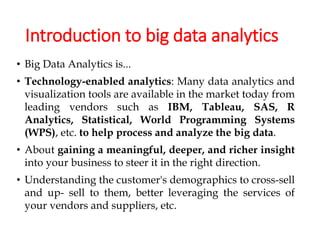 Introduction to big data analytics
• Big Data Analytics is...
• Technology-enabled analytics: Many data analytics and
visualization tools are available in the market today from
leading vendors such as IBM, Tableau, SAS, R
Analytics, Statistical, World Programming Systems
(WPS), etc. to help process and analyze the big data.
• About gaining a meaningful, deeper, and richer insight
into your business to steer it in the right direction.
• Understanding the customer's demographics to cross-sell
and up- sell to them, better leveraging the services of
your vendors and suppliers, etc.
 