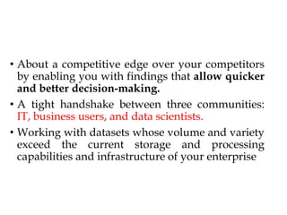 • About a competitive edge over your competitors
by enabling you with findings that allow quicker
and better decision-making.
• A tight handshake between three communities:
IT, business users, and data scientists.
• Working with datasets whose volume and variety
exceed the current storage and processing
capabilities and infrastructure of your enterprise
 