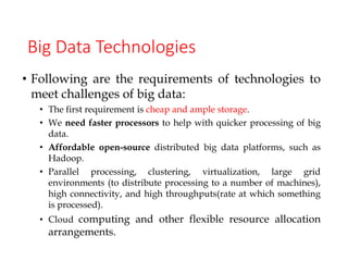 Big Data Technologies
• Following are the requirements of technologies to
meet challenges of big data:
• The first requirement is cheap and ample storage.
• We need faster processors to help with quicker processing of big
data.
• Affordable open-source distributed big data platforms, such as
Hadoop.
• Parallel processing, clustering, virtualization, large grid
environments (to distribute processing to a number of machines),
high connectivity, and high throughputs(rate at which something
is processed).
• Cloud computing and other flexible resource allocation
arrangements.
 