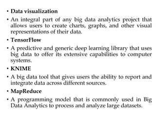 • Data visualization
• An integral part of any big data analytics project that
allows users to create charts, graphs, and other visual
representations of their data.
• TensorFlow
• A predictive and generic deep learning library that uses
big data to offer its extensive capabilities to computer
systems.
• KNIME
• A big data tool that gives users the ability to report and
integrate data across different sources.
• MapReduce
• A programming model that is commonly used in Big
Data Analytics to process and analyze large datasets.
 