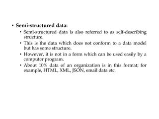 • Semi-structured data:
• Semi-structured data is also referred to as self-describing
structure.
• This is the data which does not conform to a data model
but has some structure.
• However, it is not in a form which can be used easily by a
computer program.
• About 10% data of an organization is in this format; for
example, HTML, XML, JSON, email data etc.
 