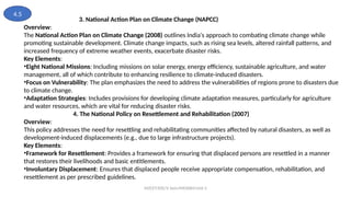 MZCET/EEE/V Sem/MX3084/Unit 3
3. National Action Plan on Climate Change (NAPCC)
Overview:
The National Action Plan on Climate Change (2008) outlines India's approach to combating climate change while
promoting sustainable development. Climate change impacts, such as rising sea levels, altered rainfall patterns, and
increased frequency of extreme weather events, exacerbate disaster risks.
Key Elements:
•Eight National Missions: Including missions on solar energy, energy efficiency, sustainable agriculture, and water
management, all of which contribute to enhancing resilience to climate-induced disasters.
•Focus on Vulnerability: The plan emphasizes the need to address the vulnerabilities of regions prone to disasters due
to climate change.
•Adaptation Strategies: Includes provisions for developing climate adaptation measures, particularly for agriculture
and water resources, which are vital for reducing disaster risks.
4. The National Policy on Resettlement and Rehabilitation (2007)
Overview:
This policy addresses the need for resettling and rehabilitating communities affected by natural disasters, as well as
development-induced displacements (e.g., due to large infrastructure projects).
Key Elements:
•Framework for Resettlement: Provides a framework for ensuring that displaced persons are resettled in a manner
that restores their livelihoods and basic entitlements.
•Involuntary Displacement: Ensures that displaced people receive appropriate compensation, rehabilitation, and
resettlement as per prescribed guidelines.
4.5
 