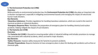 MZCET/EEE/V Sem/MX3084/Unit 3
5. The Environment Protection Act (1986)
Overview:
While primarily an environmental protection law, the Environment Protection Act (1986) also plays an important role
in disaster management, especially in mitigating environmental hazards and managing the impact of natural and
human-made disasters.
Key Elements:
•Hazardous Substances: Provides regulations for handling hazardous substances, which are crucial in the event of
chemical accidents or industrial disasters.
•Emergency Response Plans: Mandates the preparation of emergency plans for handling chemical and nuclear
accidents, helping mitigate the impact of such disasters.
6. The Factories Act (1948)
Overview:
The Factories Act (1948) is focused on ensuring worker safety in industrial settings and includes provisions to manage
risks associated with industrial accidents, which can lead to major disasters.
Key Elements:
•Safety Measures: Imposes safety measures for factories to prevent accidents.
•Disaster Preparedness: Requires factories to have emergency plans in place for dealing with accidents such as fires or
chemical spills.
4.5
 