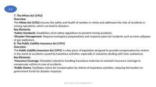MZCET/EEE/V Sem/MX3084/Unit 3
7. The Mines Act (1952)
Overview:
The Mines Act (1952) ensures the safety and health of workers in mines and addresses the risks of accidents in
mining operations, which can lead to disasters.
Key Elements:
•Safety Standards: Establishes strict safety regulations to prevent mining accidents.
•Disaster Management: Requires emergency preparedness and response plans for incidents such as mine collapses
or gas explosions.
8. The Public Liability Insurance Act (1991)
Overview:
The Public Liability Insurance Act (1991) is a key piece of legislation designed to provide compensation for victims
in the event of accidents caused by hazardous activities, especially in industries dealing with toxic substances.
Key Elements:
•Insurance Coverage: Mandates industries handling hazardous materials to maintain insurance coverage to
compensate victims in case of accidents.
•Public Claims: Facilitates claims for compensation by victims of hazardous activities, reducing the burden on
government funds for disaster response.
4.5
 