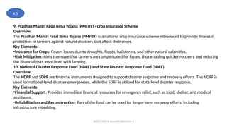 MZCET/EEE/V Sem/MX3084/Unit 3
9. Pradhan Mantri Fasal Bima Yojana (PMFBY) - Crop Insurance Scheme
Overview:
The Pradhan Mantri Fasal Bima Yojana (PMFBY) is a national crop insurance scheme introduced to provide financial
protection to farmers against natural disasters that affect their crops.
Key Elements:
•Insurance for Crops: Covers losses due to droughts, floods, hailstorms, and other natural calamities.
•Risk Mitigation: Aims to ensure that farmers are compensated for losses, thus enabling quicker recovery and reducing
the financial risks associated with farming.
10. National Disaster Response Fund (NDRF) and State Disaster Response Fund (SDRF)
Overview:
The NDRF and SDRF are financial instruments designed to support disaster response and recovery efforts. The NDRF is
used for national-level disaster emergencies, while the SDRF is utilized for state-level disaster response.
Key Elements:
•Financial Support: Provides immediate financial resources for emergency relief, such as food, shelter, and medical
assistance.
•Rehabilitation and Reconstruction: Part of the fund can be used for longer-term recovery efforts, including
infrastructure rebuilding.
4.5
 