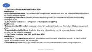 MZCET/EEE/V Sem/MX3084/Unit 3
11. National Earthquake Risk Mitigation Plan (2011)
Key Elements:
•Preparedness and Response: Emphasizes early warning systems, preparedness drills, and effective emergency response
for earthquake-prone regions.
•Strengthening Infrastructure: Provides guidelines for building earthquake-resistant infrastructure and retrofitting
existing structures.
12. The National Guidelines on Management of Chemical Disasters (2007)
Key Elements:
•Risk Assessment and Prevention: Includes provisions for regular safety audits and the creation of hazard management
plans.
•Response to Chemical Accidents: Details the steps to be followed in the event of a chemical disaster, including
containment and mitigation strategies.
13. The Coastal Regulation Zone (CRZ) Notification (2011)
Key Elements:
•Protection of Coastal Ecosystems: Restricts activities that can harm coastal ecosystems, which act as natural buffers
against disasters like tsunamis and storm surges.
•Disaster Risk Reduction: Encourages resilient infrastructure and sustainable development along coastal areas.
4.5
 