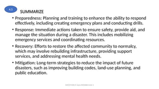 SUMMARIZE
• Preparedness: Planning and training to enhance the ability to respond
effectively, including creating emergency plans and conducting drills.
• Response: Immediate actions taken to ensure safety, provide aid, and
manage the situation during a disaster. This includes mobilizing
emergency services and coordinating resources.
• Recovery: Efforts to restore the affected community to normalcy,
which may involve rebuilding infrastructure, providing support
services, and addressing mental health needs.
• Mitigation: Long-term strategies to reduce the impact of future
disasters, such as improving building codes, land-use planning, and
public education.
MZCET/EEE/V Sem/MX3084/Unit 3
4.5
 