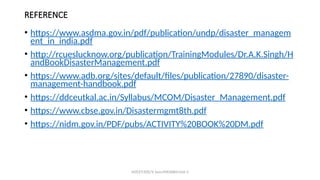 REFERENCE
• https://www.asdma.gov.in/pdf/publication/undp/disaster_managem
ent_in_india.pdf
• http://rcueslucknow.org/publication/TrainingModules/Dr.A.K.Singh/H
andBookDisasterManagement.pdf
• https://www.adb.org/sites/default/files/publication/27890/disaster-
management-handbook.pdf
• https://ddceutkal.ac.in/Syllabus/MCOM/Disaster_Management.pdf
• https://www.cbse.gov.in/Disastermgmt8th.pdf
• https://nidm.gov.in/PDF/pubs/ACTIVITY%20BOOK%20DM.pdf
MZCET/EEE/V Sem/MX3084/Unit 3
 