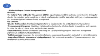 MZCET/EEE/V Sem/MX3084/Unit 3
1. National Policy on Disaster Management (2009)
Overview:
The National Policy on Disaster Management (2009) is a guiding document that outlines a comprehensive strategy for
disaster risk reduction and preparedness in India. It emphasizes the need for a paradigm shift from a reactive approach
to a proactive approach towards disaster management.
Key Elements:
•Disaster Risk Reduction: Prioritizes mitigation efforts to reduce disaster risk and build community resilience.
•Preparedness and Response: Establishes institutional mechanisms for effective disaster preparedness and response,
including the roles of central, state, and district-level agencies.
•Capacity Building: Stresses on the need for training and capacity-building programs for disaster management
professionals and community stakeholders.
•Public Awareness: Encourages the promotion of disaster awareness and education, particularly in vulnerable regions.
•Integration of Disaster Management into Development: Calls for the mainstreaming of disaster management into
development planning and activities.
4.5
 