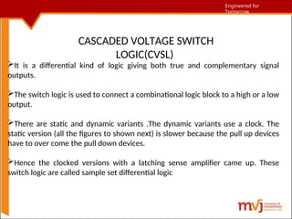 Engineered for Tomorrow
Engineered for
Tomorrow
CASCADED VOLTAGE SWITCH
LOGIC(CVSL)
It is a differential kind of logic giving both true and complementary signal
outputs.
The switch logic is used to connect a combinational logic block to a high or a low
output.
There are static and dynamic variants .The dynamic variants use a clock. The
static version (all the figures to shown next) is slower because the pull up devices
have to over come the pull down devices.
Hence the clocked versions with a latching sense amplifier came up. These
switch logic are called sample set differential logic
 