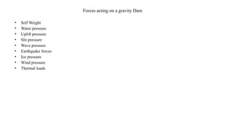 Forces acting on a gravity Dam
• Self Weight
• Water pressure
• Uplift pressure
• Slit pressure
• Wave pressure
• Earthquake forces
• Ice pressure
• Wind pressure
• Thermal loads
 