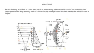 ARCH DAMS
• An arch dam may be defined as a solid wall, curved in plan standing across the entire width of the river valley, in a
single span this dam body is usually made of cement concrete although rubble and stone masonry has also been used in
the past.
 
