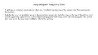 Energy Dissipaters and Spillway Gates
• A spillways is a structure constructed at a dam site , for effectively disposing of the surplus water from upstream to
downstream.
• Just after the reservoir gets filled up, up to the normal pool level, water starts flowing over the top of the spillway crest
(which is generally kept at normal pool level) depending upon the inflow rate, water will start rising above the normal
pool level and at the same time it will be let off over the spillway.
 