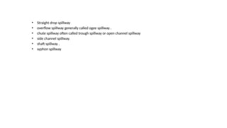 • Straight drop spillway
• overflow spillway generally called ogee spillway .
• chute spillway often called trough spillway or open channel spillway
• side channel spillway.
• shaft spillway .
• syphon spillway
 