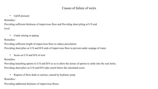 Causes of failure of weirs
• Uplift pressure
Remedies:
Providing sufficient thickness of impervious floor and Providing sheet piling at U/S end
level.
• Under mining or piping
Remedies:
Providing sufficient length of impervious floor to reduce percolation
Providing sheet plies as U/S and D/S ends of impervious floor to prevent under seepage of water.
• Scour on U/S and D/S of weir
Remedies:
Providing launching aprons in U/S and D/S so as to allow the stones of aprons to settle into the sour holes.
Providing sheet plies on U/S and D/S sides much below the calculated scour
• Rupture of floor dude to suction, caused by hydranic jump
Remedies :
Providing additional thickness of impervious floors.
 
