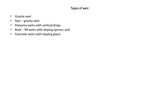 Types of weir:
• Gravity weir
• Non – gravity weir
• Masonry weirs with vertical drops
• Rock – fill weirs with sloping aprons; and
• Concrete weirs with sloping glacis
 